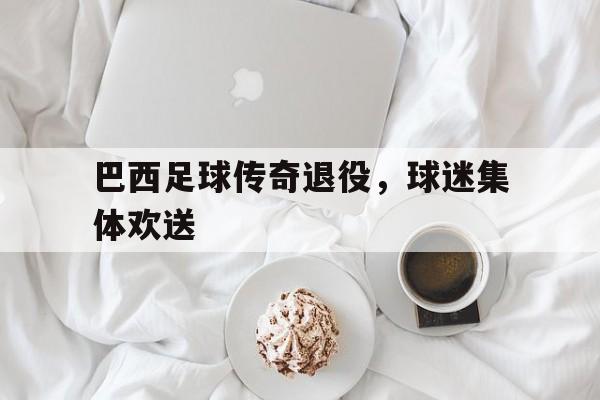巴西足球传奇退役，球迷集体欢送